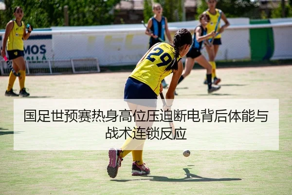 国足世预赛热身高位压迫断电背后体能与战术连锁反应
