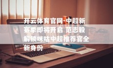 开云体育官网-中超新赛季即将开启 范志毅解锁咪咕中超推荐官全新身份