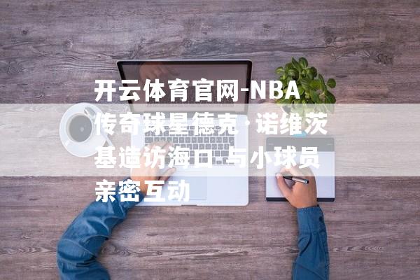 开云体育官网-NBA传奇球星德克·诺维茨基造访海口 与小球员亲密互动