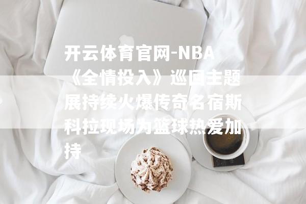 开云体育官网-NBA《全情投入》巡回主题展持续火爆传奇名宿斯科拉现场为篮球热爱加持