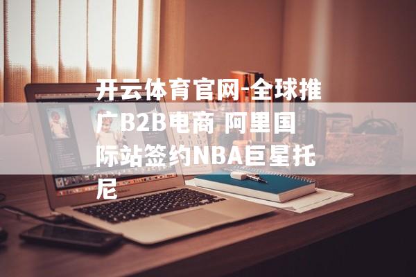 开云体育官网-全球推广B2B电商 阿里国际站签约NBA巨星托尼